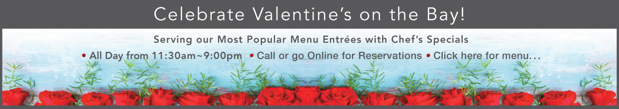 Celebrate Valentine's on the Bay! Serving our most popular entrees with chef's specials. All day from 11:30a - 9:00pm, call or go online for reservations.